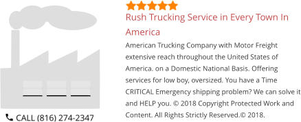 Rush Trucking Service in Every Town In America American Trucking Company with Motor Freight extensive reach throughout the United States of America. on a Domestic National Basis. Offering services for low boy, oversized. You have a Time CRITICAL Emergency shipping problem? We can solve it and HELP you. © 2018 Copyright Protected Work and Content. All Rights Strictly Reserved.© 2018.